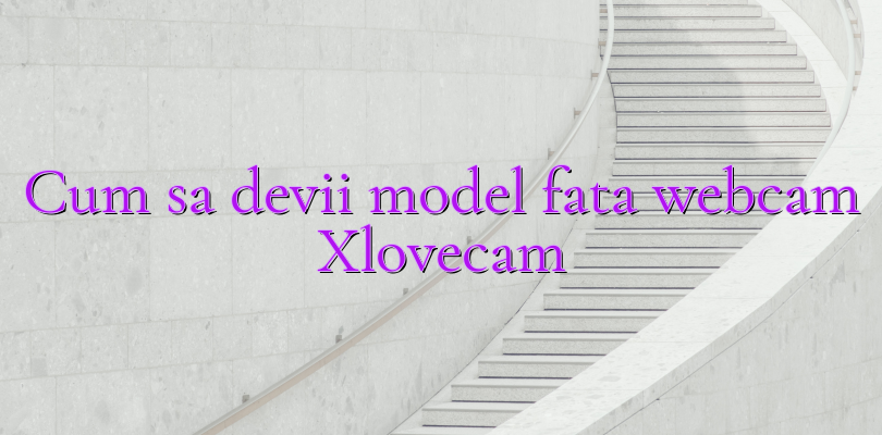 Cum sa devii model fata webcam Xlovecam