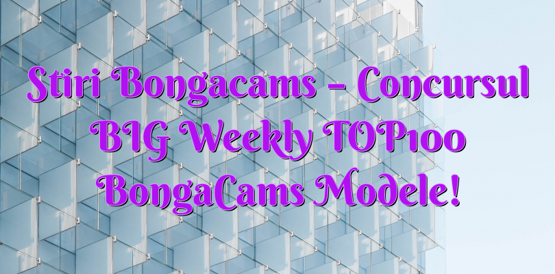 Stiri Bongacams – Concursul BIG Weekly TOP100 BongaCams Modele!