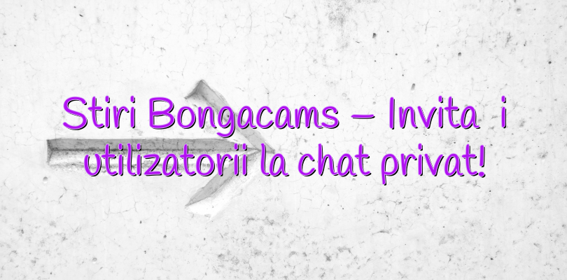 Stiri Bongacams – Invitați utilizatorii la chat privat!