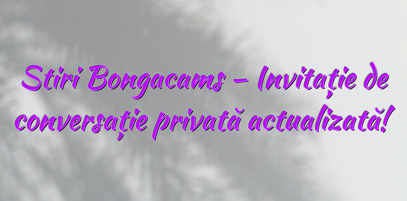 Stiri Bongacams – Invitație de conversație privată actualizată!