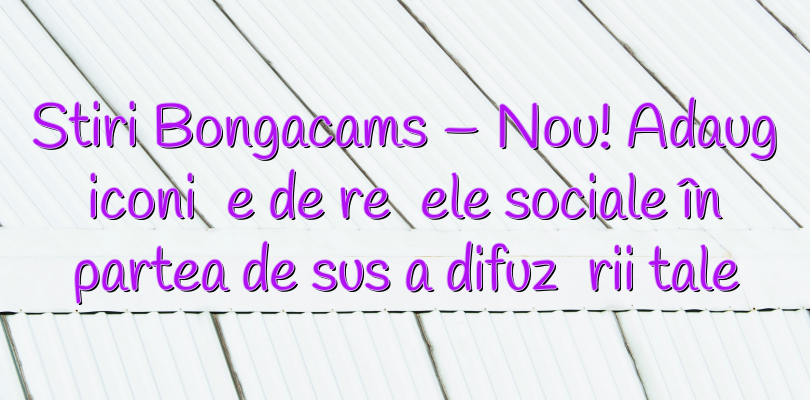 Stiri Bongacams – Nou! Adaugă iconițe de rețele sociale în partea de sus a difuzării tale