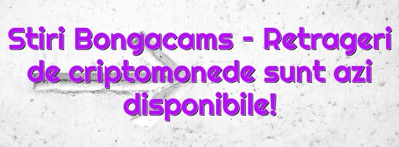 Stiri Bongacams – Retrageri de criptomonede sunt azi disponibile!