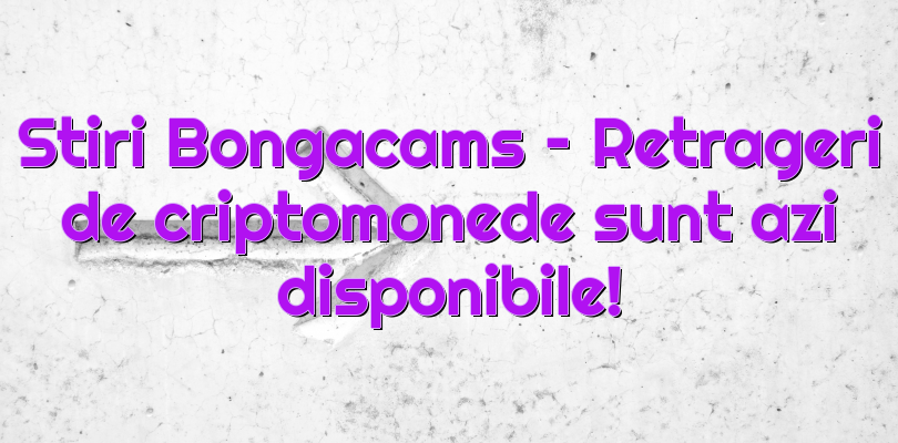 Stiri Bongacams – Retrageri de criptomonede sunt azi disponibile!
